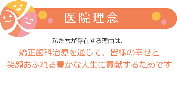 医院理念 私たちが存在する理由は、矯正歯科治療を通じて、皆様の幸せと笑顔あふれる豊かな人生に貢献するためです